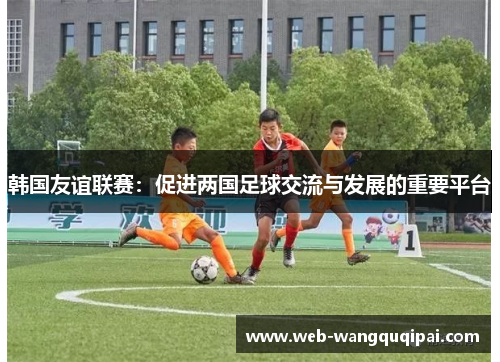 韩国友谊联赛：促进两国足球交流与发展的重要平台